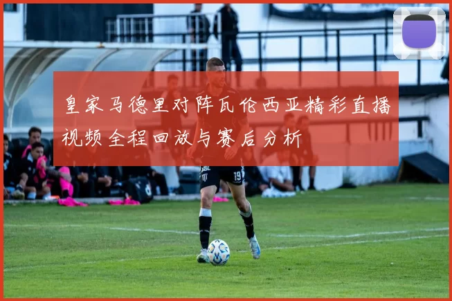 皇家马德里对阵瓦伦西亚精彩直播视频全程回放与赛后分析