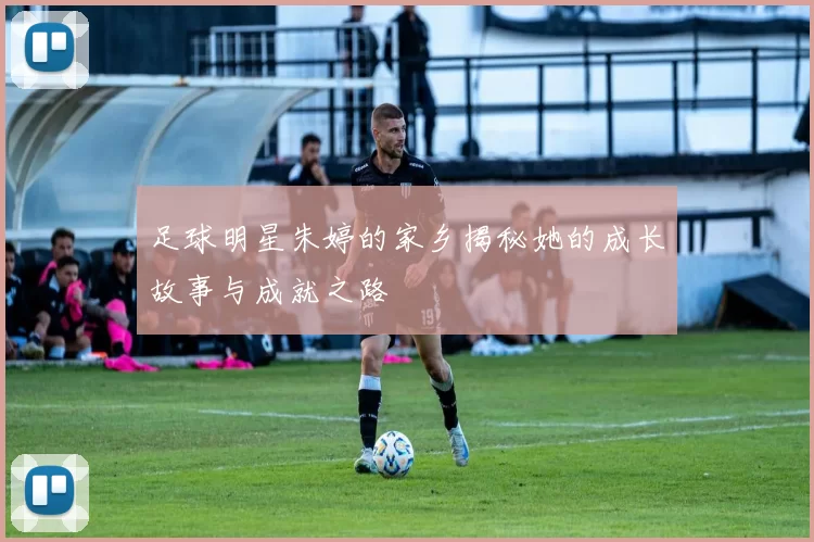 足球明星朱婷的家乡揭秘她的成长故事与成就之路