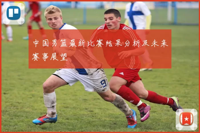 中国男篮最新比赛结果分析及未来赛事展望