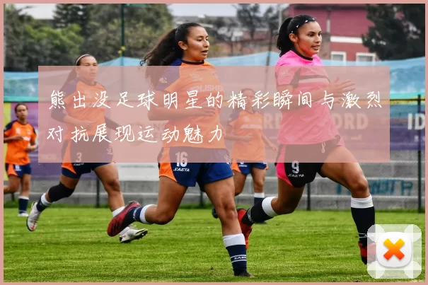 熊出没足球明星的精彩瞬间与激烈对抗展现运动魅力