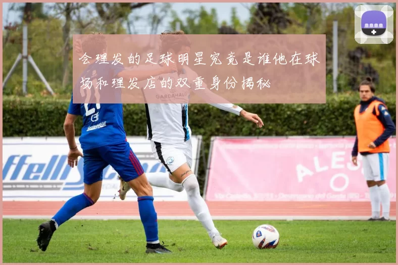 会理发的足球明星究竟是谁他在球场和理发店的双重身份揭秘