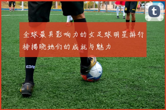 全球最具影响力的女足球明星排行榜揭晓她们的成就与魅力