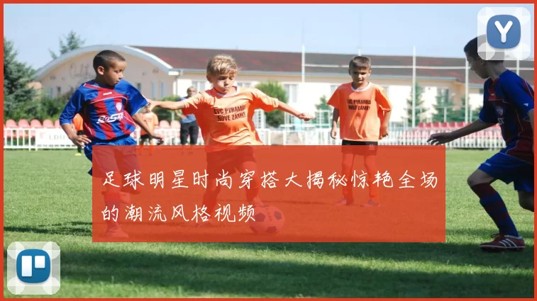 足球明星时尚穿搭大揭秘惊艳全场的潮流风格视频