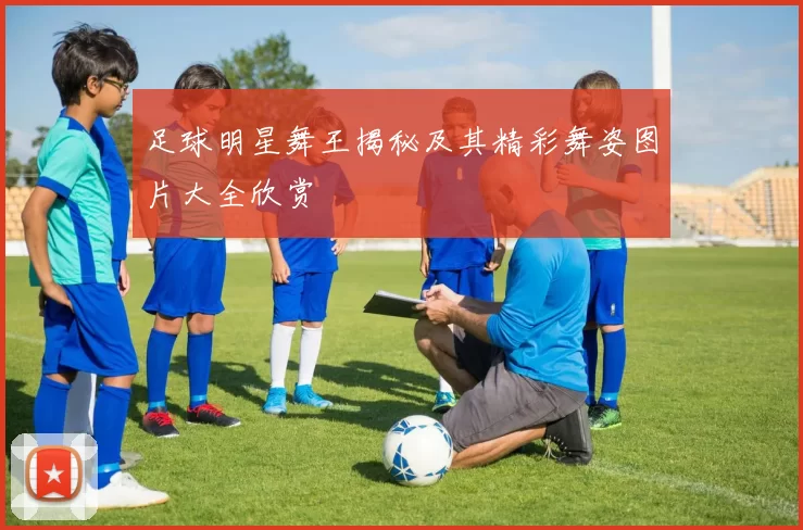 足球明星舞王揭秘及其精彩舞姿图片大全欣赏