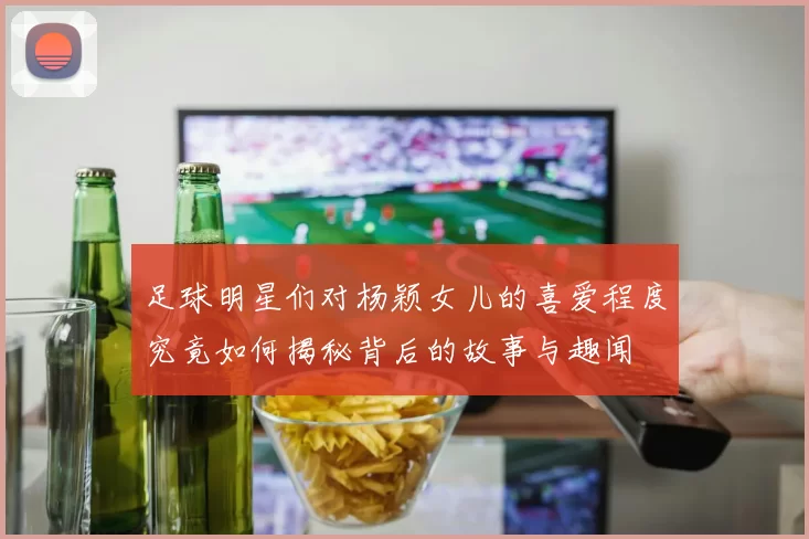 足球明星们对杨颖女儿的喜爱程度究竟如何揭秘背后的故事与趣闻