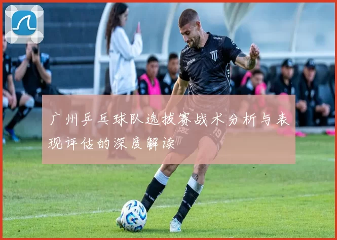 广州乒乓球队选拔赛战术分析与表现评估的深度解读