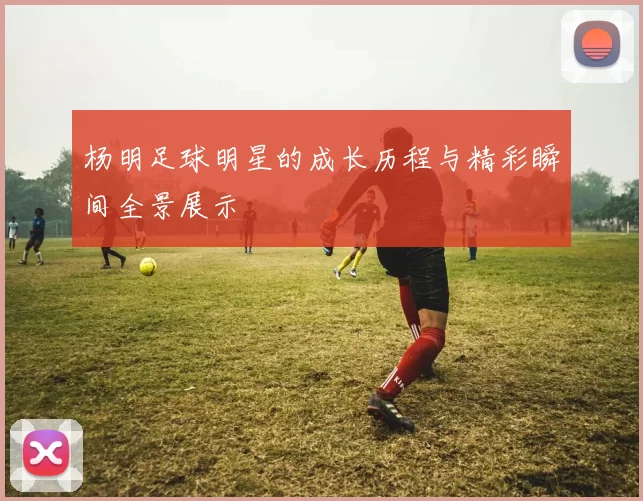 杨明足球明星的成长历程与精彩瞬间全景展示