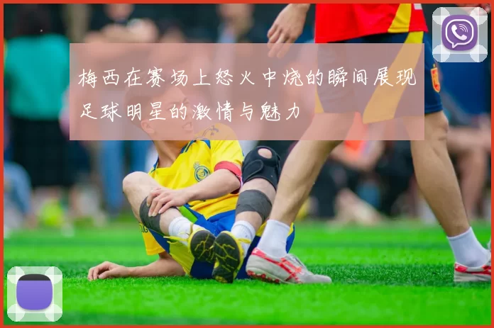 梅西在赛场上怒火中烧的瞬间展现足球明星的激情与魅力