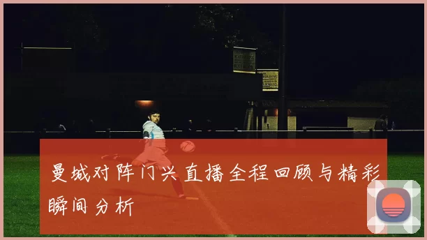 曼城对阵门兴直播全程回顾与精彩瞬间分析