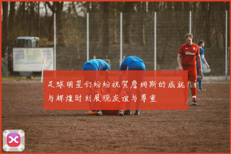 足球明星们纷纷祝贺詹姆斯的成就与辉煌时刻展现友谊与尊重