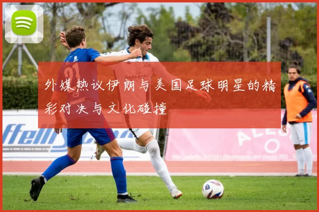 外媒热议伊朗与美国足球明星的精彩对决与文化碰撞