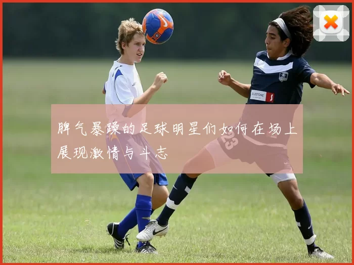 脾气暴躁的足球明星们如何在场上展现激情与斗志