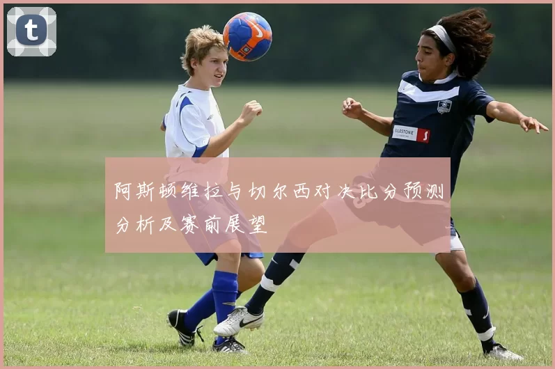 阿斯顿维拉与切尔西对决比分预测分析及赛前展望