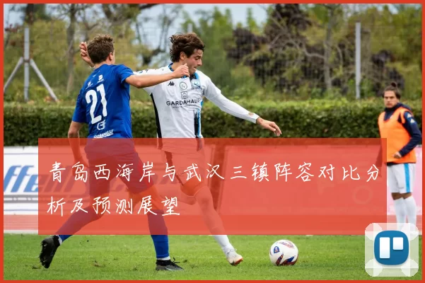 青岛西海岸与武汉三镇阵容对比分析及预测展望