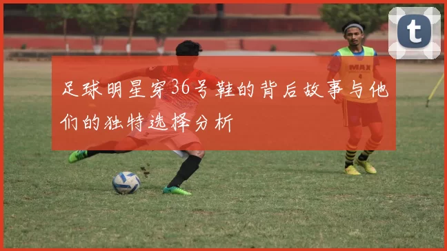足球明星穿36号鞋的背后故事与他们的独特选择分析