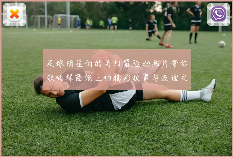 足球明星们的奇幻冒险动画片带你领略绿茵场上的精彩故事与友谊之旅