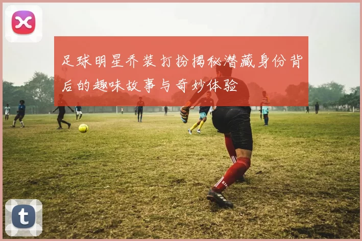 足球明星乔装打扮揭秘潜藏身份背后的趣味故事与奇妙体验