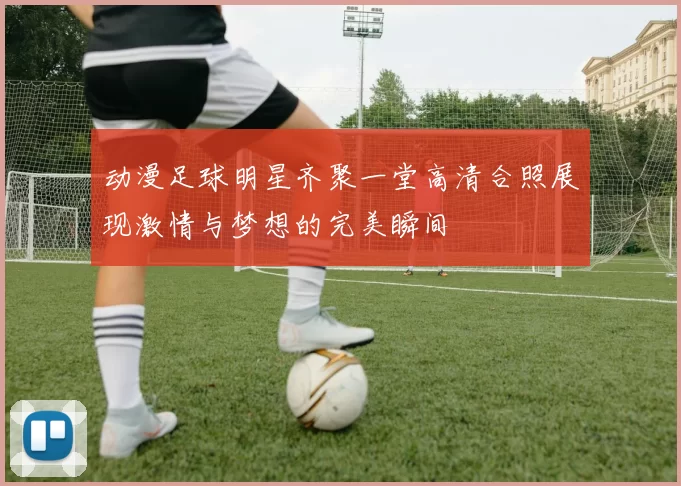 动漫足球明星齐聚一堂高清合照展现激情与梦想的完美瞬间