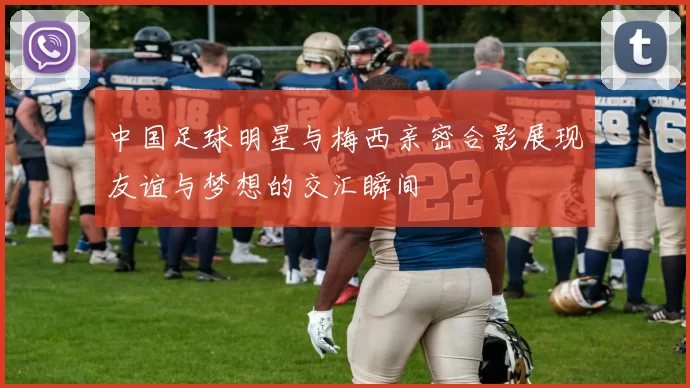 中国足球明星与梅西亲密合影展现友谊与梦想的交汇瞬间