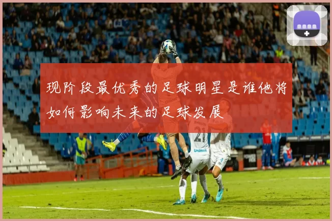 现阶段最优秀的足球明星是谁他将如何影响未来的足球发展