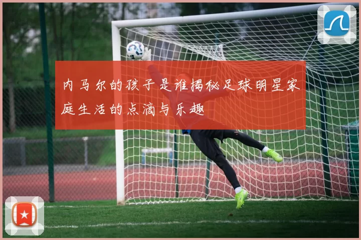 内马尔的孩子是谁揭秘足球明星家庭生活的点滴与乐趣
