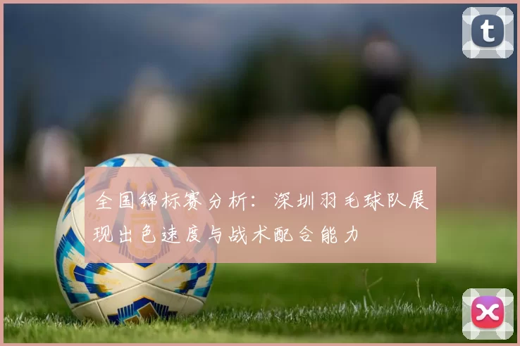 全国锦标赛分析：深圳羽毛球队展现出色速度与战术配合能力