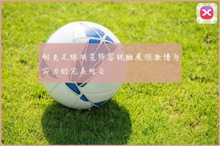 耐克足球明星阵容锐酷展现激情与实力的完美结合