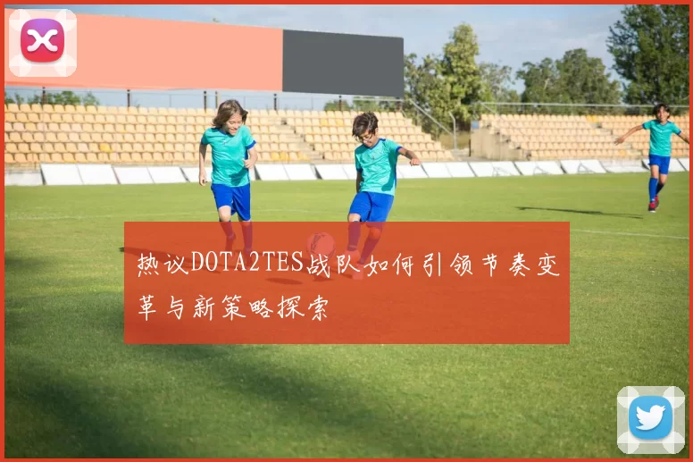 热议DOTA2TES战队如何引领节奏变革与新策略探索