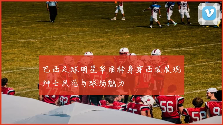 巴西足球明星华丽转身穿西装展现绅士风范与球场魅力