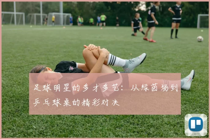 足球明星的多才多艺：从绿茵场到乒乓球桌的精彩对决