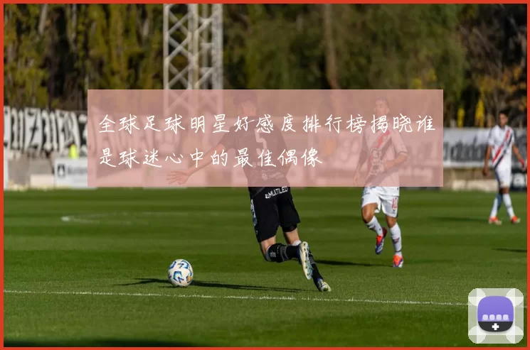全球足球明星好感度排行榜揭晓谁是球迷心中的最佳偶像