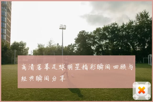高清落幕足球明星精彩瞬间回顾与经典瞬间分享