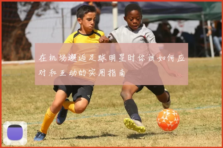 在机场邂逅足球明星时你该如何应对和互动的实用指南