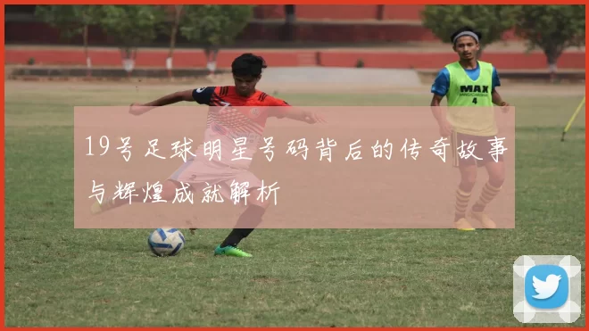 19号足球明星号码背后的传奇故事与辉煌成就解析