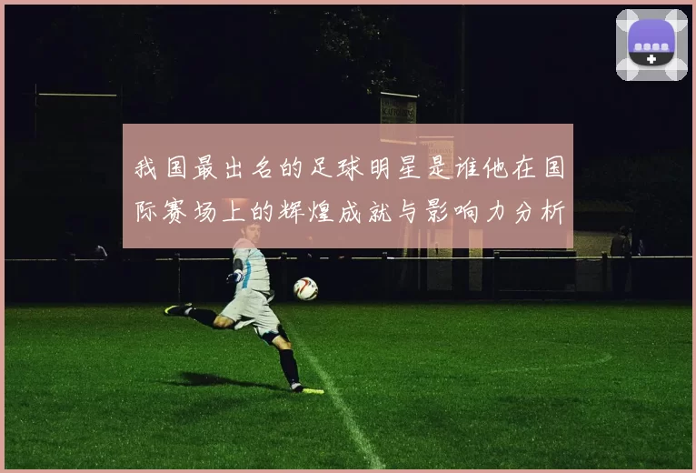 我国最出名的足球明星是谁他在国际赛场上的辉煌成就与影响力分析