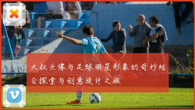 大叔头像与足球明星形象的奇妙结合探索与创意设计之旅