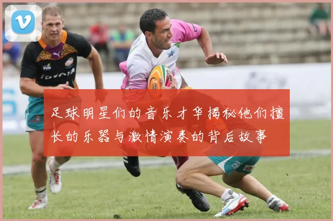 足球明星们的音乐才华揭秘他们擅长的乐器与激情演奏的背后故事