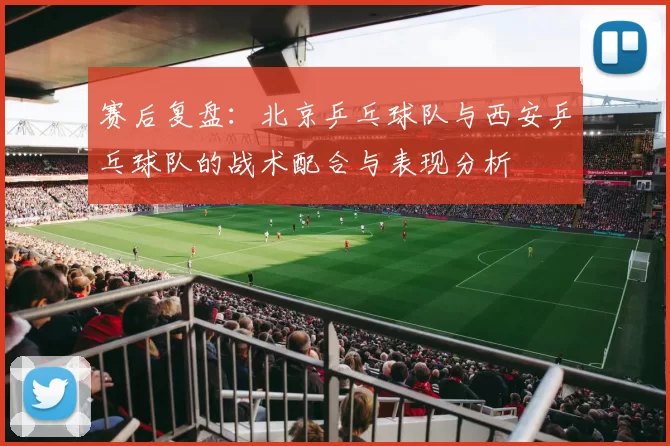 赛后复盘：北京乒乓球队与西安乒乓球队的战术配合与表现分析