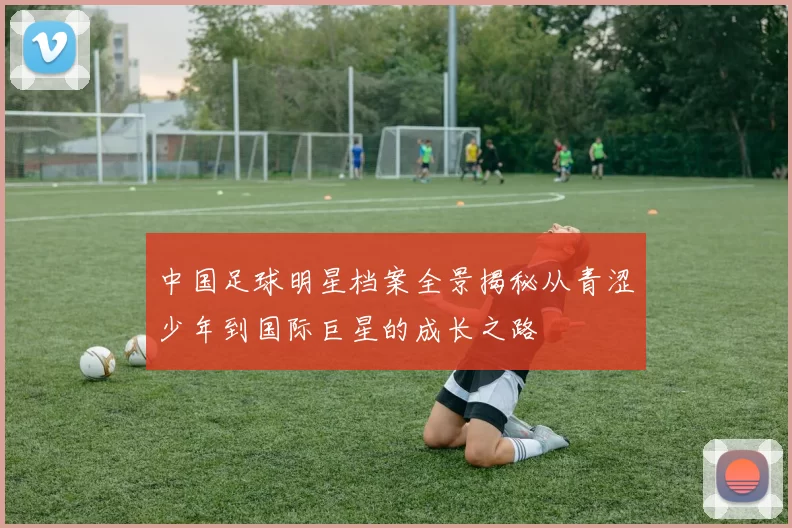 中国足球明星档案全景揭秘从青涩少年到国际巨星的成长之路