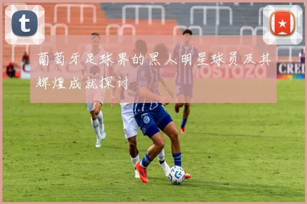葡萄牙足球界的黑人明星球员及其辉煌成就探讨