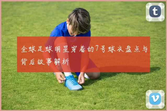 全球足球明星穿着的7号球衣盘点与背后故事解析