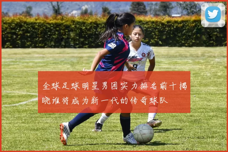 全球足球明星男团实力排名前十揭晓谁将成为新一代的传奇球队