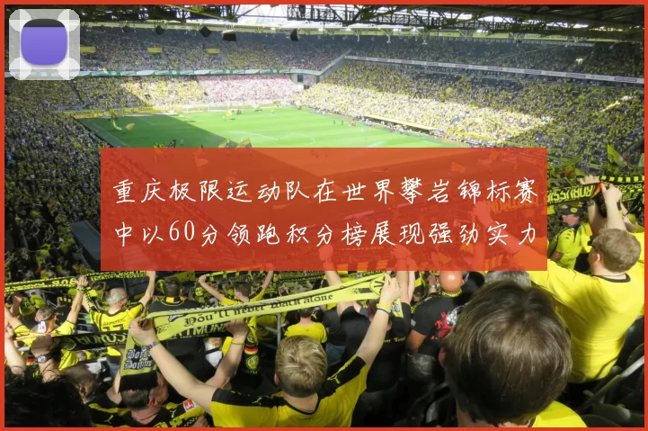 重庆极限运动队在世界攀岩锦标赛中以60分领跑积分榜展现强劲实力