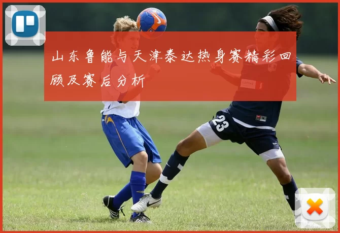 山东鲁能与天津泰达热身赛精彩回顾及赛后分析