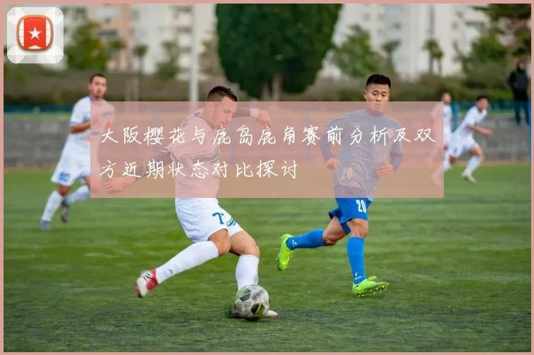 大阪樱花与鹿岛鹿角赛前分析及双方近期状态对比探讨
