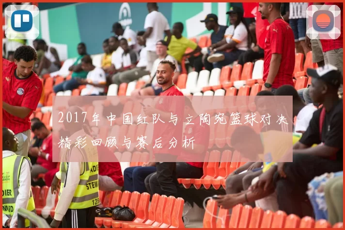 2017年中国红队与立陶宛篮球对决精彩回顾与赛后分析
