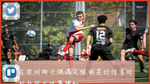 在深圳街头偶遇足球明星的惊喜时刻与背后故事揭秘