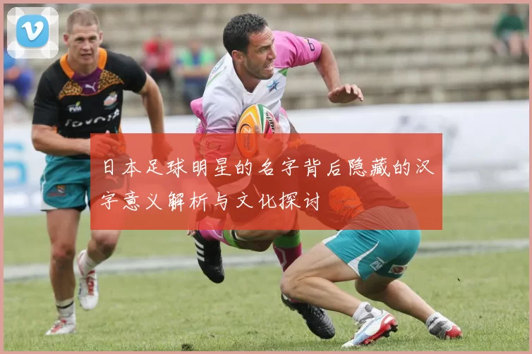 日本足球明星的名字背后隐藏的汉字意义解析与文化探讨