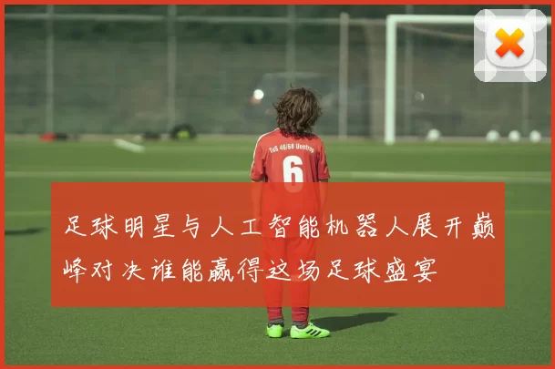 足球明星与人工智能机器人展开巅峰对决谁能赢得这场足球盛宴