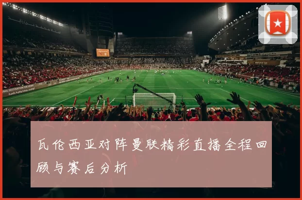 瓦伦西亚对阵曼联精彩直播全程回顾与赛后分析
